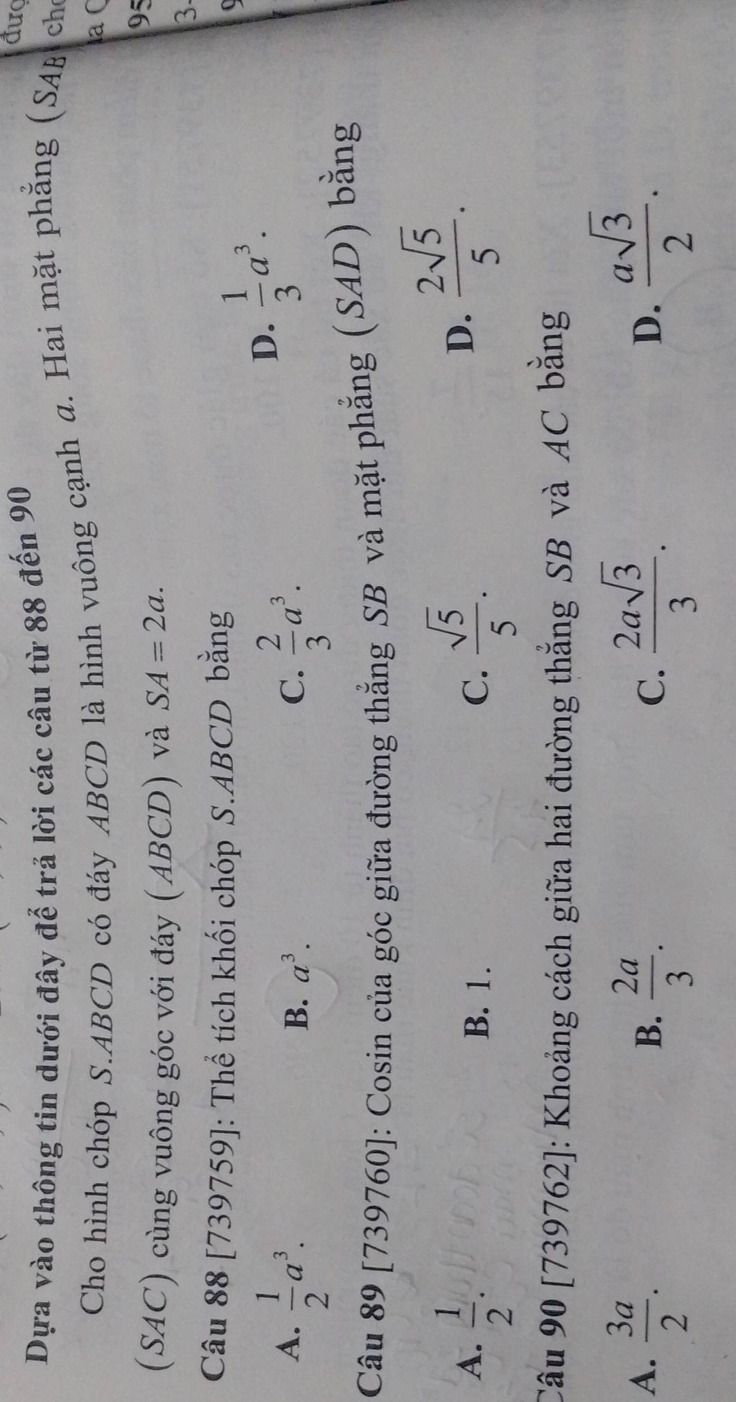 Dựa vào thông tin dưới đây để trả lời các câu từ 88 đến 90
đượ
Cho hình chóp S. ABCD có đáy ABCD là hình vuông cạnh a. Hai mặt phẳng (SAB ch
laC
(SAC) cùng vuông góc với đáy (ABCD) và SA=2a. 
95
3
Câu 88 [739759]: Thể tích khối chóp S. ABCD bằng
A.  1/2 a^3.  2/3 a^3.
D.  1/3 a^3.
B. a^3. C.
Câu 89 [739760]: Cosin của góc giữa đường thẳng SB và mặt phẳng (SAD) bằng
A.  1/2 . B. 1. C.  sqrt(5)/5 .
D.  2sqrt(5)/5 . 
Câu 90 [739762]: Khoảng cách giữa hai đường thắng SB và AC bằng
A.  3a/2 .  2asqrt(3)/3 .  asqrt(3)/2 .
B.  2a/3 . 
C.
D.