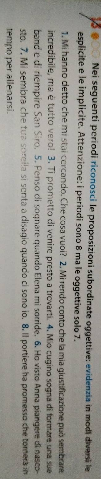 Nei seguenti periodi riconosci le proposizioni subordinate oggettive: evidenzia in modi diversi le 
esplicite e le implicite. Attenzione: i periodi sono 8 ma le oggettive solo 7. 
1. Mi hanno detto che mi stai cercando. Che cosa vuoi? 2. Mi rendo conto che la mia giustificazione può sembrare 
incredibile, ma è tutto vero! 3. Ti prometto di venire presto a trovarti. 4. Mio cugino sogna di formare una sua 
band e di riempire San Siro. 5. Penso di sognare quando Elena mi sorride. 6. Ho visto Anna piangere di nasco- 
sto. 7. Mi sembra che tua sorella si senta a disagio quando ci sono io. 8. Il portiere ha promesso che torera in 
tempo per allenarsi.