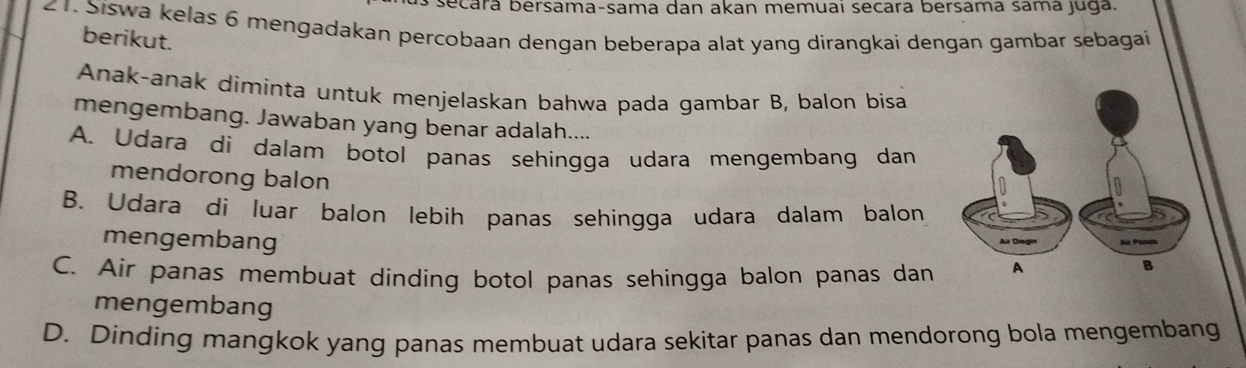 secará bersama-sama dan akan memuaí secara bersama sama juga.
21. Siswa kelas 6 mengadakan percobaan dengan beberapa alat yang dirangkai dengan gambar sebagai berikut.
Anak-anak diminta untuk menjelaskan bahwa pada gambar B, balon bisa
mengembang. Jawaban yang benar adalah....
A. Udara di dalam botol panas sehingga udara mengembang dan
mendorong balon
B. Udara di luar balon lebih panas sehingga udara dalam balon
mengembang
C. Air panas membuat dinding botol panas sehingga balon panas dan
mengembang
D. Dinding mangkok yang panas membuat udara sekitar panas dan mendorong bola mengembang