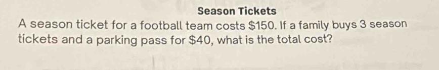 Season Tickets 
A season ticket for a football team costs $150. If a family buys 3 season 
tickets and a parking pass for $40, what is the total cost?