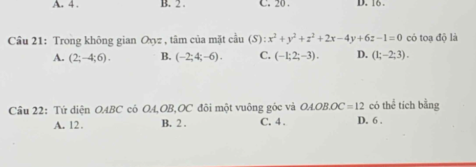 A. 4. B. 2. C. 20. D. 16.
Câu 21: Trong không gian Oxyz , tâm của mặt cầu (S): x^2+y^2+z^2+2x-4y+6z-1=0 có toạ độ là
A. (2;-4;6). B. (-2;4;-6). C. (-1;2;-3). D. (1;-2;3). 
Câu 22: Tứ diện OABC có OA, OB, OC đôi một vuông góc và OA. OB. OC=12 có thể tích bằng
A. 12. B. 2. C. 4.
D. 6.