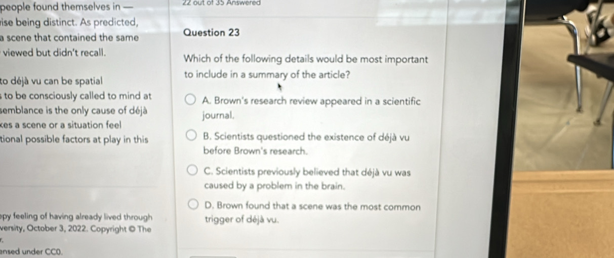 people found themselves in — 22 out of 35 Answered
ise being distinct. As predicted,
a scene that contained the same Question 23
viewed but didn't recall.
Which of the following details would be most important
to include in a summary of the article?
to déjà vu can be spatial
to be consciously called to mind at A. Brown's research review appeared in a scientific
semblance is the only cause of déjà
journal.
kes a scene or a situation feel
tional possible factors at play in this B. Scientists questioned the existence of déjà vu
before Brown's research.
C. Scientists previously believed that déjà vu was
caused by a problem in the brain.
D. Brown found that a scene was the most common
epy feeling of having already lived through . trigger of déjà vu.
versity, October 3, 2022. Copyright © The
ensed under CC0.