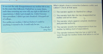 It was not the only disappointment my mother felt in me. Which details show a connection between conflict and
In the years that followed, I failed her so many times, culture? Check all that apply
each time asserting my cn will, my right to fall short of
expectations. I didn't get straight As. I didn't become The narrator applies to Stanford for college
of college. class president. I didn't get into Stanford. I dropped out mother and let her down. The narrator feets like she has disappointed her
For unlike my mother, I did not believe I could be and parental authority The narrator rebels against complete obedience
anything I wanted to be. I could only be me.
The narrator asserts her independence from her
='Two Kinds,'' mother by falling short of expectations.
Aany Tan
The narrator believes that she has a right to fail,
option even though her mother thinks that failure is not an