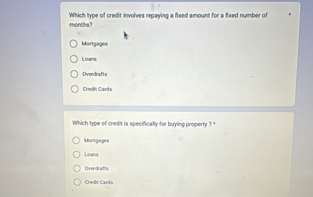 Which type of credit involves repaying a fixed amount for a fixed number of
months?
Mortgages
Loans
Overdrafts
Credit Cards
Which type of credit is specifically for buying property ? *
Mortgages
Loans
Overdrafts
Credit Cards