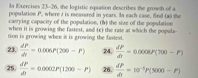 In Exercises 23-26, the logistic equation describes the growth of a 
population P, where / is measured in years. In each case, find (a) the 
carrying capacity of the population, (b) the size of the population 
when it is growing the fastest, and (c) the rate at which the popula- 
tion is growing when it is growing the fastest. 
23.  dP/dt =0.006P(200-P) 24.  dP/dt =0.0008P(700-P)
25.  dP/dt =0.0002P(1200-P) 26.  dP/dt =10^(-5)P(5000-P)