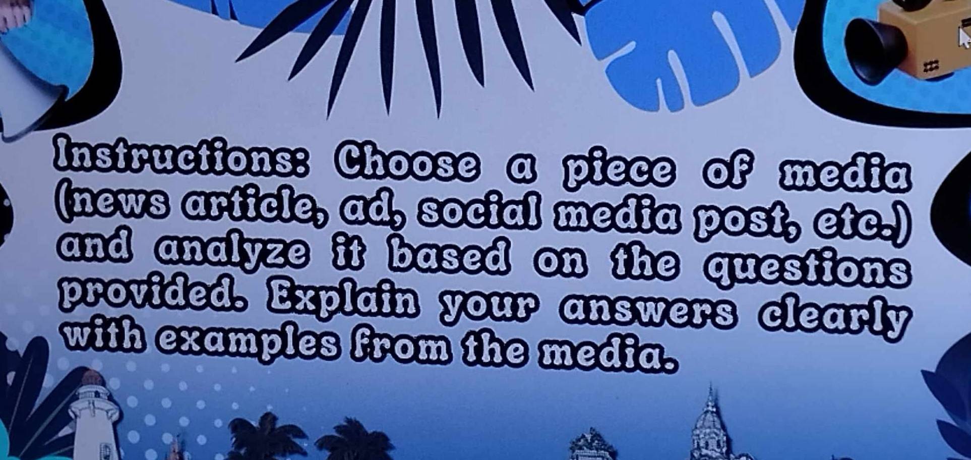 a 
Instructions: Choose a piece of media 
(news article, ad, social media post, etc.) 
and analyze it based on the questions 
provided. Explain your answers clearly 
with examples from the media.