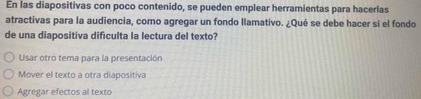 En las diapositivas con poco contenido, se pueden emplear herramientas para hacerlas
atractivas para la audiencia, como agregar un fondo llamativo. ¿Qué se debe hacer si el fondo
de una diapositiva difículta la lectura del texto?
Usar otro tema para la presentación
Mover el texto a otra diapositiva
Agregar efectos al texto