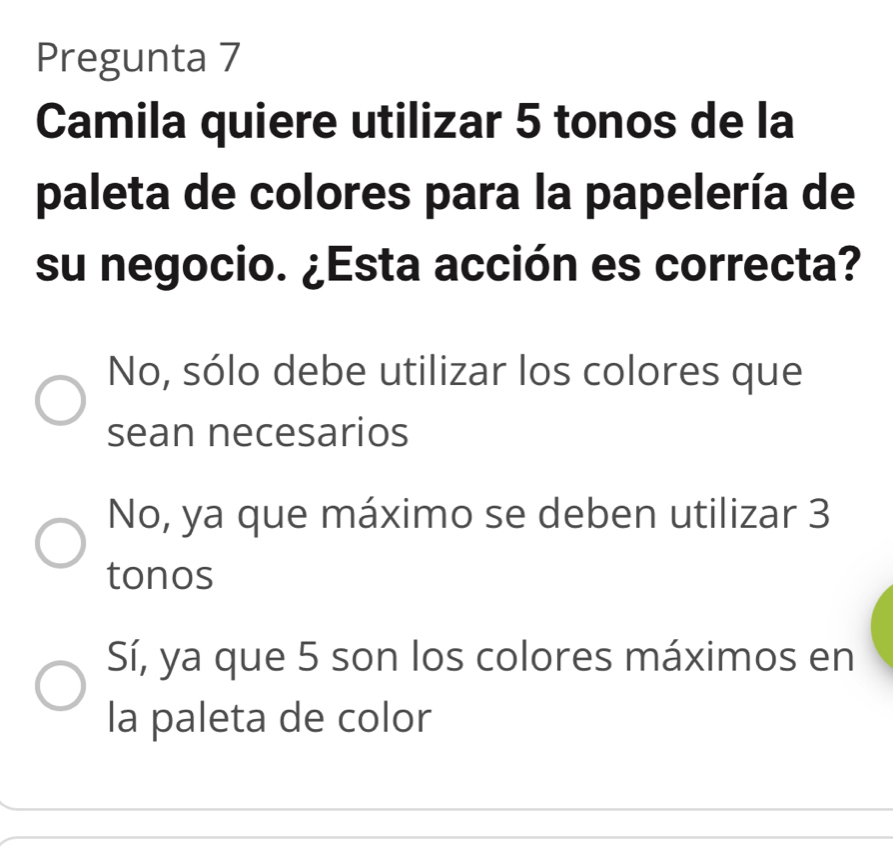 Pregunta 7
Camila quiere utilizar 5 tonos de la
paleta de colores para la papelería de
su negocio. ¿Esta acción es correcta?
No, sólo debe utilizar los colores que
sean necesarios
No, ya que máximo se deben utilizar 3
tonos
Sí, ya que 5 son los colores máximos en
la paleta de color