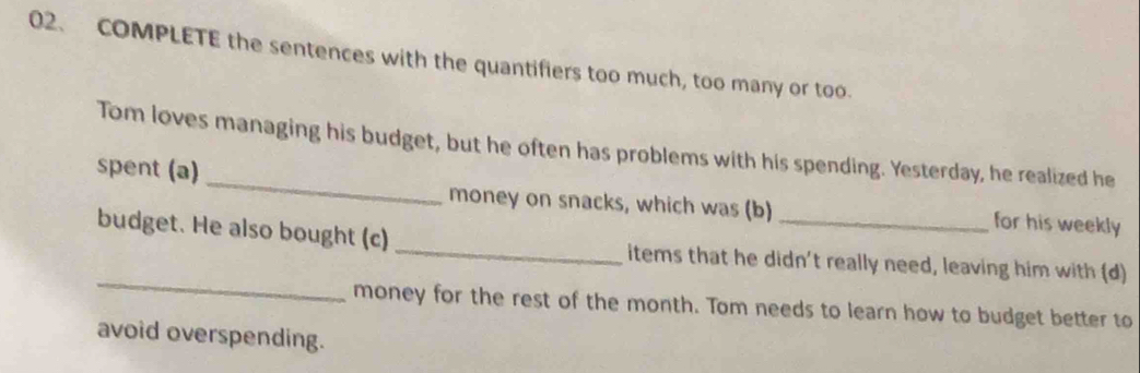 COMPLETE the sentences with the quantifiers too much, too many or too. 
Tom loves managing his budget, but he often has problems with his spending. Yesterday, he realized he 
spent (a) _money on snacks, which was (b) _for his weekly 
_ 
budget. He also bought (c) _items that he didn't really need, leaving him with (d) 
money for the rest of the month. Tom needs to learn how to budget better to 
avoid overspending.