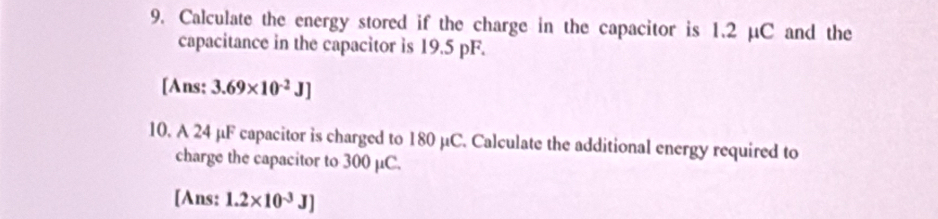 Calculate the energy stored if the charge in the capacitor is 1.2 µC and the 
capacitance in the capacitor is 19.5 pF. 
[Ans; 3.69* 10^(-2)J]
10. A 24 μF capacitor is charged to 180 µC. Calculate the additional energy required to 
charge the capacitor to 300 μC. 
[Ans: 1.2* 10^(-3)J]