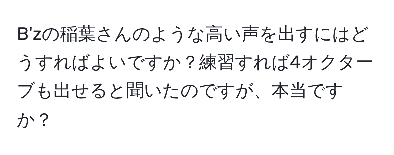 B'zの稲葉さんのような高い声を出すにはどうすればよいですか？練習すれば4オクターブも出せると聞いたのですが、本当ですか？