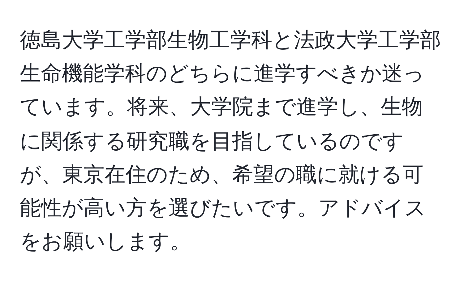 徳島大学工学部生物工学科と法政大学工学部生命機能学科のどちらに進学すべきか迷っています。将来、大学院まで進学し、生物に関係する研究職を目指しているのですが、東京在住のため、希望の職に就ける可能性が高い方を選びたいです。アドバイスをお願いします。