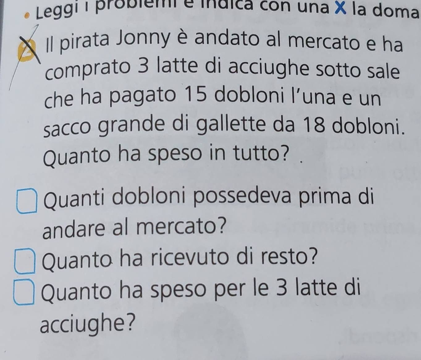 Leggi I probiemi e índica con una X la doma 
Il pirata Jonny è andato al mercato e ha 
comprato 3 latte di acciughe sotto sale 
che ha pagato 15 dobloni l’una e un 
sacco grande di gallette da 18 dobloni. 
Quanto ha speso in tutto? 
Quanti dobloni possedeva prima di 
andare al mercato? 
Quanto ha ricevuto di resto? 
Quanto ha speso per le 3 latte di 
acciughe?