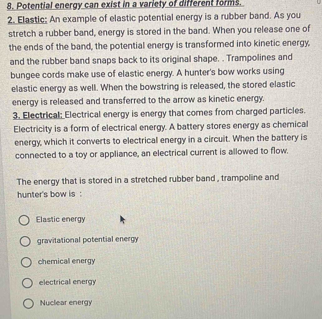 Potential energy can exist in a variety of different forms.
2. Elastic: An example of elastic potential energy is a rubber band. As you
stretch a rubber band, energy is stored in the band. When you release one of
the ends of the band, the potential energy is transformed into kinetic energy,
and the rubber band snaps back to its original shape. . Trampolines and
bungee cords make use of elastic energy. A hunter's bow works using
elastic energy as well. When the bowstring is released, the stored elastic
energy is released and transferred to the arrow as kinetic energy.
3. Electrical: Electrical energy is energy that comes from charged particles.
Electricity is a form of electrical energy. A battery stores energy as chemical
energy, which it converts to electrical energy in a circuit. When the battery is
connected to a toy or appliance, an electrical current is allowed to flow.
The energy that is stored in a stretched rubber band , trampoline and
hunter's bow is :
Elastic energy
gravitational potential energy
chemical energy
electrical energy
Nuclear energy