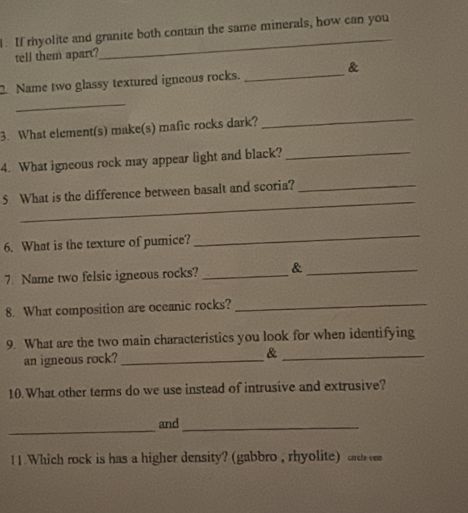 If rhyolite and granite both contain the same minerals, how can you 
tell them apart? 
_ 
& 
2 Name two glassy textured igneous rocks._ 
_ 
3. What element(s) make(s) mafic rocks dark? 
_ 
4. What igneous rock may appear light and black?_ 
_ 
5 What is the difference between basalt and scoria?_ 
6. What is the texture of pumice? 
_ 
7. Name two felsic igneous rocks?_ 
_& 
8. What composition are oceanic rocks?_ 
9. What are the two main characteristics you look for when identifying 
an igneous rock? _&_ 
10. What other terms do we use instead of intrusive and extrusive? 
_ 
and_ 
11. Which rock is has a higher density? (gabbro , rhyolite) crrete cam