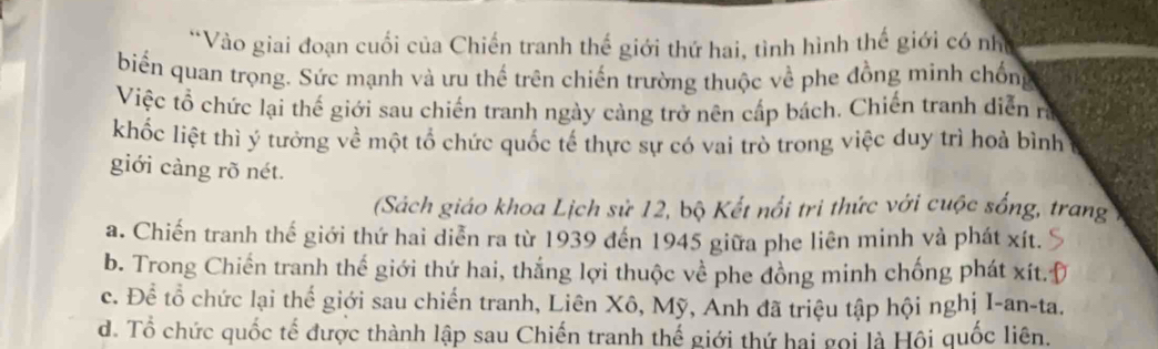 Vào giai đoạn cuối của Chiến tranh thế giới thứ hai, tình hình thế giới có như
biển quan trọng. Sức mạnh và ưu thế trên chiến trường thuộc về phe đồng minh chống
Việc tổ chức lại thế giới sau chiến tranh ngày càng trở nên cấp bách. Chiến tranh diễn rị
khốc liệt thì ý tưởng về một tổ chức quốc tế thực sự có vai trò trong việc duy trì hoà bình
giới càng rõ nét.
(Sách giáo khoa Lịch sử 12, bộ Kết nổi tri thức với cuộc sống, trang
a. Chiến tranh thế giới thứ hai diễn ra từ 1939 đến 1945 giữa phe liên minh và phát xít.
b. Trong Chiến tranh thế giới thứ hai, thắng lợi thuộc về phe đồng minh chống phát xít.
c. Để tổ chức lại thể giới sau chiến tranh, Liên Xô, Mỹ, Anh đã triệu tập hội nghị I-an-ta.
d. Tổ chức quốc tế được thành lập sau Chiến tranh thế giới thứ hai gọi là Hội quốc liên.