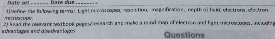 Date set _Date due_ 
1)Define the following terms: Light microscopes, resolution, magnification, depth of field, electrons, electron 
microscope. 
2) Read the relevant textbook pages/research and make a mind map of electron and light microscopes, including 
advantages and disadvantages Questions