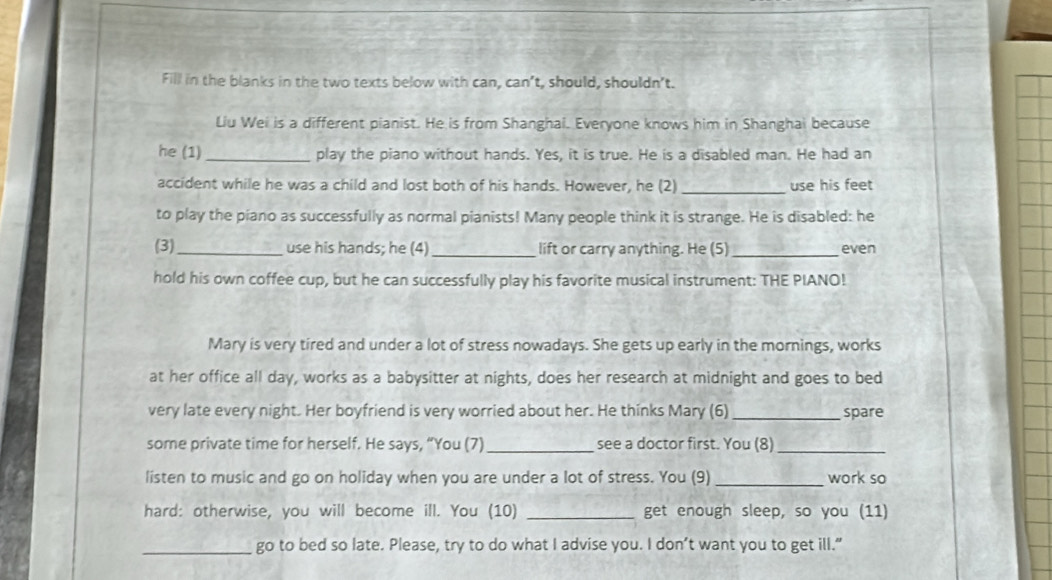 Fill in the blanks in the two texts below with can, can’t, should, shouldn't. 
Liu Wei is a different pianist. He is from Shanghai. Everyone knows him in Shanghai because 
he (1) _play the piano without hands. Yes, it is true. He is a disabled man. He had an 
accident while he was a child and lost both of his hands. However, he (2) _use his feet 
to play the piano as successfully as normal pianists! Many people think it is strange. He is disabled: he 
(3)_ use his hands; he (4)_ lift or carry anything. He (5)_ even 
hold his own coffee cup, but he can successfully play his favorite musical instrument: THE PIANO! 
Mary is very tired and under a lot of stress nowadays. She gets up early in the mornings, works 
at her office all day, works as a babysitter at nights, does her research at midnight and goes to bed 
very late every night. Her boyfriend is very worried about her. He thinks Mary (6) _spare 
some private time for herself. He says, “You (7)_ see a doctor first. You (8)_ 
listen to music and go on holiday when you are under a lot of stress. You (9) _work so 
hard: otherwise, you will become ill. You (10) _get enough sleep, so you (11) 
_go to bed so late. Please, try to do what I advise you. I don’t want you to get ill.”