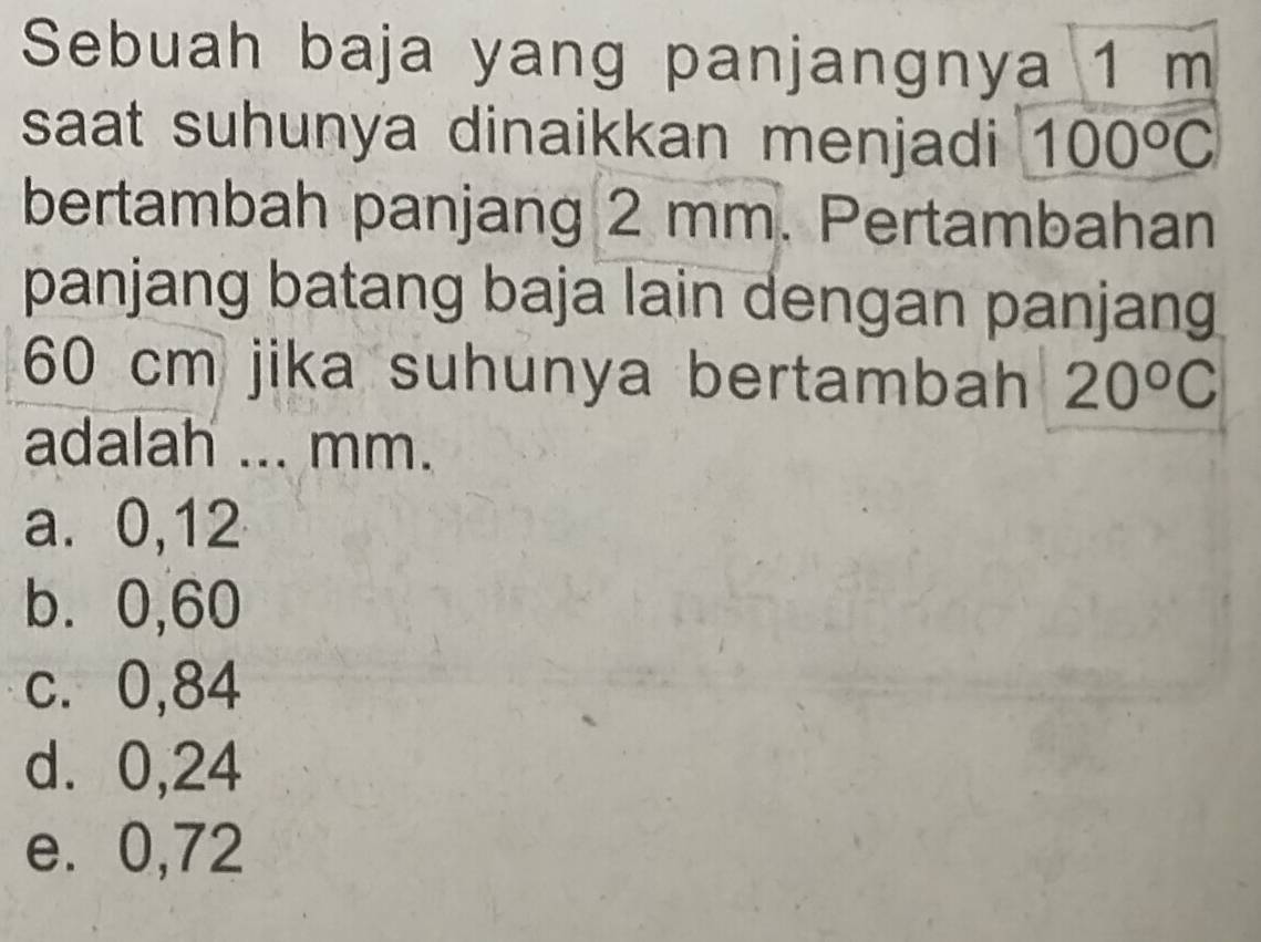 Sebuah baja yang panjangnya 1 m
saat suhunya dinaikkan menjadi 100°C
bertambah panjang 2 mm. Pertambahan
panjang batang baja lain dengan panjang
60 cm jika suhunya bertambah 20°C
adalah ... mm.
a. 0,12
b. 0,60
c. 0,84
d. 0,24
e. 0,72