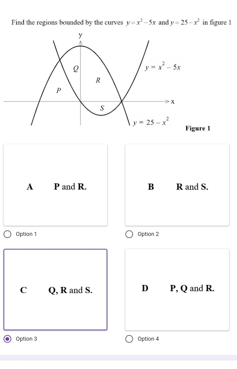 Find the regions bounded by the curves y=x^2-5x and y=25-x^2 in figure 1
Figure 1
A P and R. B R and S.
Option 1 Option 2
D
C Q, R and S. P, Q and R.
Option 3 Option 4