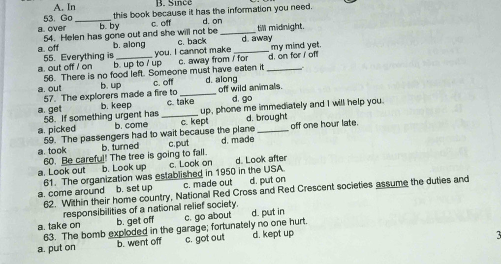 A. In B. Since
53. Go this book because it has the information you need.
a. over _b. by c. off d. on
54. Helen has gone out and she will not be _till midnight.
a. off b. along c. back _d. away
55. Everything is you. I cannot make my mind yet.
a. out off / on b. up to / up c. away from / for _d. on for / off
56. There is no food left. Someone must have eaten it .
a. out b. up c. off d. along
57. The explorers made a fire to _off wild animals.
a. get b. keep c. take d. go
58. If something urgent has _up, phone me immediately and I will help you.
a. picked b. come c. kept d. brought
59. The passengers had to wait because the plane off one hour late.
a. took b. turned c.put d. made
60. Be careful! The tree is going to fall.
a. Look out b. Look up c. Look on d. Look after
61. The organization was established in 1950 in the USA.
a. come around b. set up c. made out d. put on
62. Within their home country, National Red Cross and Red Crescent societies assume the duties and
responsibilities of a national relief society.
a. take on b. get off c. go about d. put in
63. The bomb exploded in the garage; fortunately no one hurt.
a. put on b. went off c. got out d. kept up
3