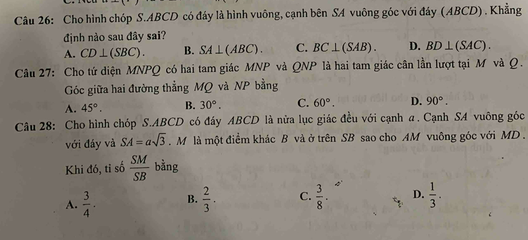 Cho hình chóp S. ABCD có đáy là hình vuông, cạnh bên SA vuông góc với đáy (ABCD) . Khẳng
định nào sau đây sai?
A. CD⊥ (SBC). B. SA⊥ (ABC). C. BC⊥ (SAB). D. BD⊥ (SAC). 
Câu 27: Cho tứ diện MNPQ có hai tam giác MNP và QNP là hai tam giác cân lần lượt tại M và Q.
Góc giữa hai đường thẳng MQ và NP bằng
A. 45°.
B. 30°. C. 60°. D. 90°. 
Câu 28: Cho hình chóp S. ABCD có đáy ABCD là nửa lục giác đều với cạnh α. Cạnh SA vuông góc
với đáy và SA=asqrt(3). M là một điểm khác B và ở trên SB sao cho AM vuông góc với MD .
Khi đó, tỉ số  SM/SB  bằng
A.  3/4 ·
B.  2/3 ·  3/8 .  1/3 . 
C.
D.