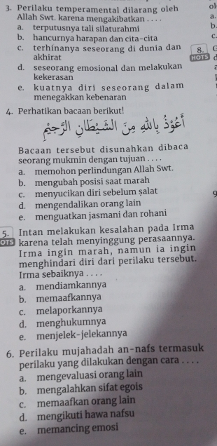 Perilaku temperamental dilarang oleh ol
Allah Swt. karena mengakibatkan . . . · a.
a. terputusnya tali silaturahmi b.
b. hancurnya harapan dan cita-cita C.
c. terhinanya seseorang di dunia dan 8. C
akhirat HOTS
d. seseorang emosional dan melakukan
kekerasan
e. kuatnya diri seseorang dalam
menegakkan kebenaran
4. Perhatikan bacaan berikut!
Se a js äl ie alb Šzef
Bacaan tersebut disunahkan dibaca
seorang mukmin dengan tujuan . . . .
a. memohon perlindungan Allah Swt.
b. mengubah posisi saat marah
c. menyucikan diri sebelum şalat
d. mengendalikan orang lain
e. menguatkan jasmani dan rohani
5. Intan melakukan kesalahan pada Irma
Or karena telah menyinggung perasaannya.
Irma ingin marah, namun ia ingin
menghindari diri dari perilaku tersebut.
Irma sebaiknya . . . .
a. mendiamkannya
b. memaafkannya
c. melaporkannya
d. menghukumnya
e. menjelek-jelekannya
6. Perilaku mujahadah an-nafs termasuk
perilaku yang dilakukan dengan cara . . . .
a. mengevaluasi orang lain
b. mengalahkan sifat egois
c. memaafkan orang lain
d. mengikuti hawa nafsu
e. memancing emosi