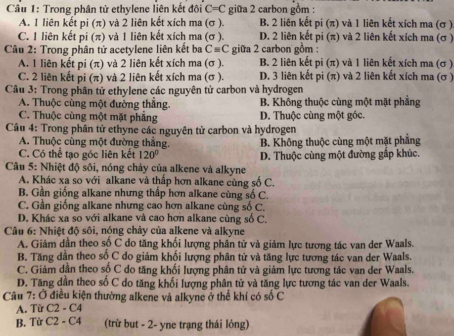 Trong phân tử ethylene liên kết đôi C=C giữa 2 carbon gồm :
A. 1 liên kết pi (π) và 2 liên kết xích ma (σ ). B. 2 liên kết pi (π) và 1 liên kết xích ma (σ )
C. 1 liên kết pi (π) và 1 liên kết xích ma (σ ). D. 2 liên kết pi (π) và 2 liên kết xích ma (σ )
Câu 2: Trong phân tử acetylene liên kết ba Cequiv C giữa 2 carbon gồm :
A. 1 liên kết pi (π) và 2 liên kết xích ma (σ ). B. 2 liên kết pi (π) và 1 liên kết xích ma (σ )
C. 2 liên kết pi (π) và 2 liên kết xích ma (σ ). D. 3 liên kết pi (π) và 2 liên kết xích ma (σ )
Câu 3: Trong phân tử ethylene các nguyên tử carbon và hydrogen
A. Thuộc cùng một đường thắng. B. Không thuộc cùng một mặt phẳng
C. Thuộc cùng một mặt phăng D. Thuộc cùng một góc.
Câu 4: Trong phân tử ethyne các nguyên tử carbon và hydrogen
A. Thuộc cùng một đường thắng.  B. Không thuộc cùng một mặt phẳng
C. Có thể tạo góc liên kết 120° D. Thuộc cùng một đường gấp khúc.
Câu 5: Nhiệt độ sôi, nóng chảy của alkene và alkyne
A. Khác xa so với alkane và thấp hơn alkane cùng số C.
B. Gần giống alkane nhưng thấp hơn alkane cùng số C.
C. Gần giống alkane nhưng cao hơn alkane cùng số C.
D. Khác xa so với alkane và cao hơn alkane cùng số C.
Câu 6: Nhiệt độ sôi, nóng chảy của alkene và alkyne
A. Giảm dần theo số C do tăng khối lượng phần tử và giảm lực tương tác van der Waals.
B. Tăng dần theo số C do giảm khối lượng phân tử và tăng lực tương tác van der Waals.
C. Giảm dần theo số C do tăng khối lượng phân tử và giảm lực tương tác van der Waals.
D. Tăng dần theo số C do tăng khối lượng phân tử và tăng lực tương tác van der Waals.
Câu 7: Ở điều kiện thường alkene và alkyne ở thể khí có số C
A. Từ C2-C4
B. Từ C2-C4 (trừ but - 2- yne trạng thái lỏng)