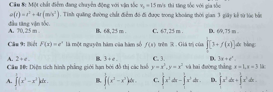 Một chất điểm đang chuyển động với vận tốc v_0=15m/s thì tăng tốc với gia tốc
a(t)=t^2+4t(m/s^2). Tính quãng đường chất điểm đó đi được trong khoảng thời gian 3 giây kể từ lúc bắt
đầu tăng vận tốc.
A. 70, 25 m. B. 68, 25 m. C. 67,25 m. D. 69, 75 m.
Câu 9: Biết F(x)=e^x là một nguyên hàm của hàm số f(x) trên R . Giá trị của ∈tlimits _0^(1[3+f(x)] dx bằng:
A. 2+e. B. 3+e. C. 3. D. 3x+e^x). 
Câu 10: Diện tích hình phẳng giới hạn bởi đồ thị các hố y=x^3, y=x^2 và hai đường thắng x=1, x=3 là:
A. ∈t^3(x^3-x^2)dx. ∈t^3(x^2-x^3)dx. C. ∈tlimits _0^(3x^2)dx-∈tlimits _1^(3x^3)dx. D. ∈tlimits _1^(3x^2)dx+∈tlimits _1^(3x^3)dx. 
B.