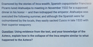 Enamored by the stories of Inca wealth, Spanish conquistador Francisco 
Pizarro lured Atahualpa to meeting in November 1532 for a supposed 
dinner in his honor — and then kidnapped the emperor. Atahualpa was 
executed the following summer, and although the Spanish were far 
outnumbered by the locals, they easily sacked Cusco in late 1533 with 
their superior weaponry. 
Question: Using evidence from the text, and your knowledge of the 
Aztecs, explain how is the collapse of the Inca empire similar to what 
happened to the Aztecs?