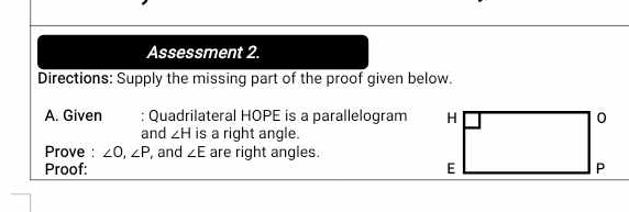 Assessment 2. 
Directions: Supply the missing part of the proof given below. 
A. Given : Quadrilateral HOPE is a parallelogram 
and ∠ H is a right angle. 
Prove : ∠ O, ∠ P , and ∠ E are right angles. 
Proof: