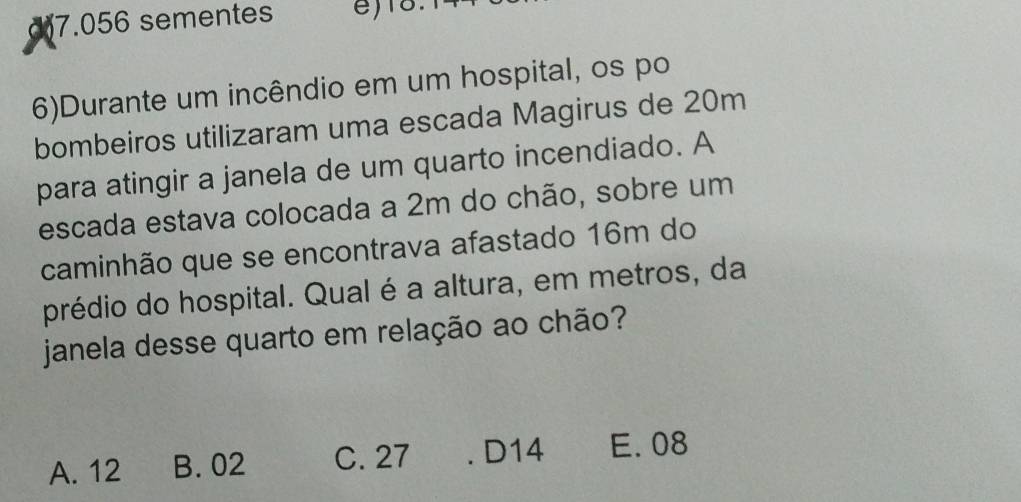 ) 7.056 sementes )18.
6)Durante um incêndio em um hospital, os po
bombeiros utilizaram uma escada Magirus de 20m
para atingir a janela de um quarto incendiado. A
escada estava colocada a 2m do chão, sobre um
caminhão que se encontrava afastado 16m do
prédio do hospital. Qual é a altura, em metros, da
janela desse quarto em relação ao chão?
A. 12 B. 02 C. 27 . D14 E. 08