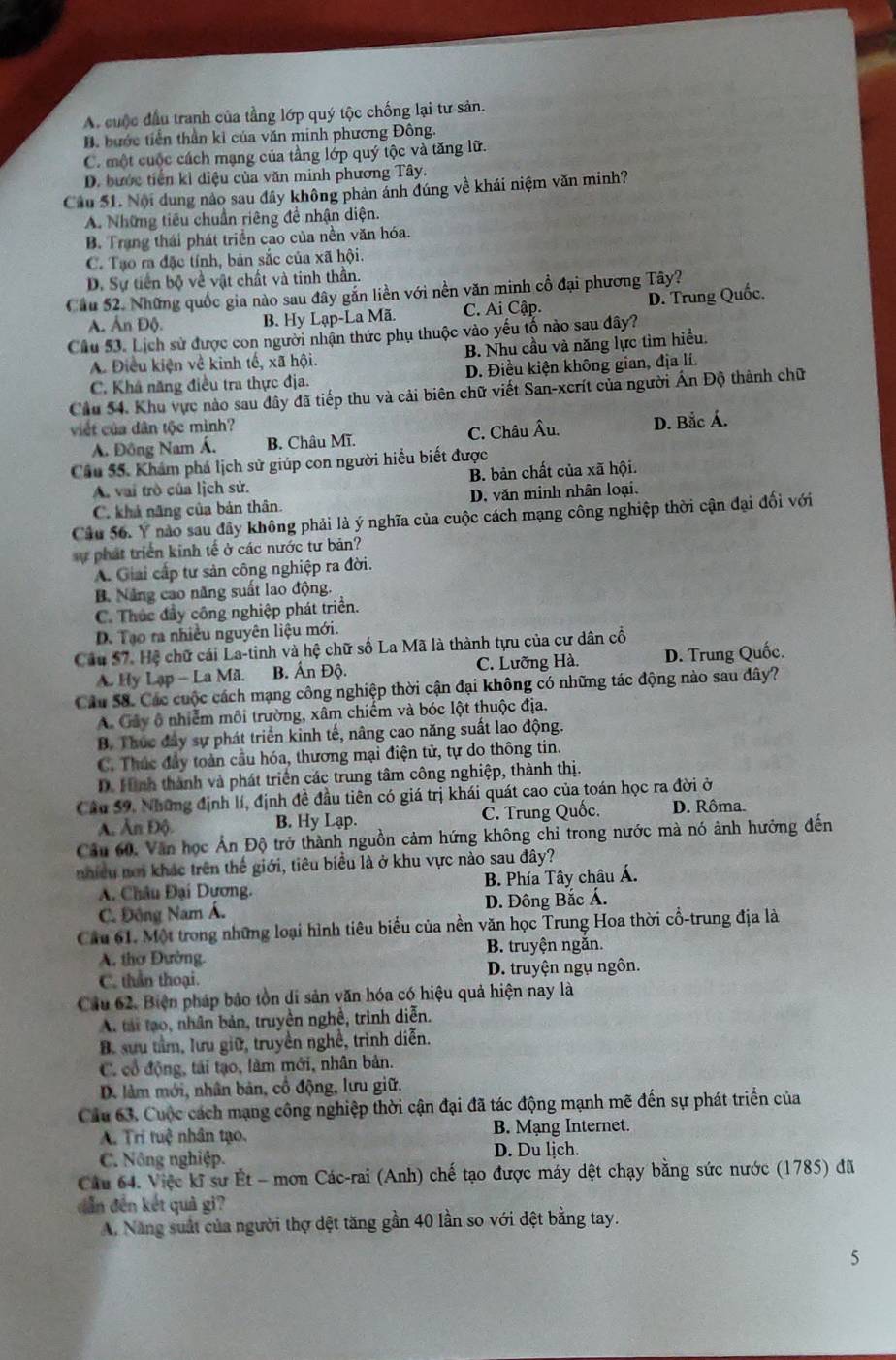 A. cuộc đầu tranh của tầng lớp quý tộc chống lại tư sản.
B. bước tiền thần kỉ của văn minh phương Đông.
C. một cuộc cách mạng của tầng lớp quý tộc và tăng lữ.
D. bước tiên kì diệu của văn minh phương Tây.
Câu 51. Nội dung nào sau đây không phản ảnh đúng về khái niệm văn minh?
A. Những tiêu chuẩn riêng đề nhận diện.
B. Trang thái phát triển cao của nền văn hóa.
C. Tạo ra đặc tính, bản sắc của xã hội.
D. Sự tiền bộ về vật chất và tinh thần.
Câu 52. Những quốc gia nào sau đây gắn liền với nền văn minh cổ đại phương Tây? D. Trung Quốc.
A. Ấn Độ. B. Hy Lạp-La Mã. C. Ai Cập.
Cầu 53. Lịch sử được con người nhận thức phụ thuộc vào yếu tố nào sau đây?
A. Điều kiện về kinh tế, xã hội. B. Nhu cầu và năng lực tìm hiều.
C. Khá năng điều tra thực địa. D. Điều kiện không gian, địa lí.
Cầu 54. Khu vực nào sau đây đã tiếp thu và cải biên chữ viết San-xcrít của người Ấn Độ thành chữ
viết của dân tộc mình?
A. Đông Nam Á. B. Châu Mĩ. C. Châu Âu. D. Bắc Á.
Cầu 55. Khám phá lịch sử giúp con người hiểu biết được
A. vai trò của lịch sử. B. bản chất của xã hội.
C. khả năng của bản thân. D. văn minh nhân loại.
Cầu 56. Y nào sau đây không phải là ý nghĩa của cuộc cách mạng công nghiệp thời cận đại đối với
ự phát triển kinh tế ở các nước tư bản?
A. Giai cấp tư sản công nghiệp ra đời.
B. Nẵng cao năng suất lao động.
C. Thúc đẩy công nghiệp phát triển.
D. Tạo ra nhiều nguyên liệu mới.
Cầu 57. Hệ chữ cái La-tinh và hệ chữ số La Mã là thành tựu của cư dân cổ
A. Hy Lạp - La Mã. B. Ấn Độ. C. Lưỡng Hà. D. Trung Quốc.
Câu 58. Các cuộc cách mạng công nghiệp thời cận đại không có những tác động nào sau dây?
A Cây ô nhiễm môi trường, xâm chiếm và bóc lột thuộc địa.
B. Thúc đây sự phát triển kinh tế, nâng cao năng suất lao động.
C. Thức đầy toàn cầu hóa, thương mại điện tử, tự do thông tin.
D. Hình thành và phát triển các trung tâm công nghiệp, thành thị.
Câu 59. Những định lí, định đề đầu tiên có giá trị khái quát cao của toán học ra đời ở
A. Ấn Độ. B. Hy Lạp. C. Trung Quốc. D. Rôma.
Câu 60, Văn học Án Độ trở thành nguồn cảm hứng không chỉ trong nước mà nó ảnh hưởng đến
nhiều nơi khác trên thế giới, tiêu biểu là ở khu vực nào sau đây?
A. Châu Đại Dương.  B. Phía Tây châu Á.
C. Động Nam Á. D. Đông Bắc Á.
Cầu 61. Một trong những loại hình tiêu biểu của nền văn học Trung Hoa thời cổ-trung địa là
A. thơ Đường. B. truyện ngắn.
C. thần thoại. D. truyện ngụ ngôn.
Cầu 62. Biện pháp bảo tồn di sản văn hóa có hiệu quả hiện nay là
A. tải tạo, nhân bản, truyền nghề, trình diễn.
B. sưu tầm, lưu giữ, truyền nghề, trình diễn.
C. cổ động, tái tạo, làm mới, nhân bản.
D. làm mới, nhân bản, cổ động, lưu giữ.
Cầu 63. Cuộc cách mạng công nghiệp thời cận đại đã tác động mạnh mẽ đến sự phát triển của
A. Tri tuệ nhân tạo. B. Mạng Internet.
C. Nông nghiệp. D. Du ljch.
Câu 64. Việc kĩ sư Ét - mơn Các-rai (Anh) chế tạo được máy dệt chạy bằng sức nước (1785) đã
dẫn đến kết quả gi?
A. Năng suất của người thợ dệt tăng gần 40 lần so với đệt bằng tay.
5
