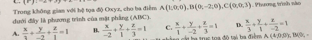 (P):-2+3y
Trong không gian với hệ tọa độ Oxyz, cho ba điểm A(1;0;0), B(0;-2;0), C(0;0;3). Phương trình nào
dưới đây là phương trình của mặt phẳng (ABC).
A.  x/3 + y/-2 + z/1 =1 B.  x/-2 + y/1 + z/3 =1 C.  x/1 + y/-2 + z/3 =1 D.  x/3 + y/1 + z/-2 =1
ng cắt ba trục toa đô tai ba điểm A(4;0;0); B(0;-