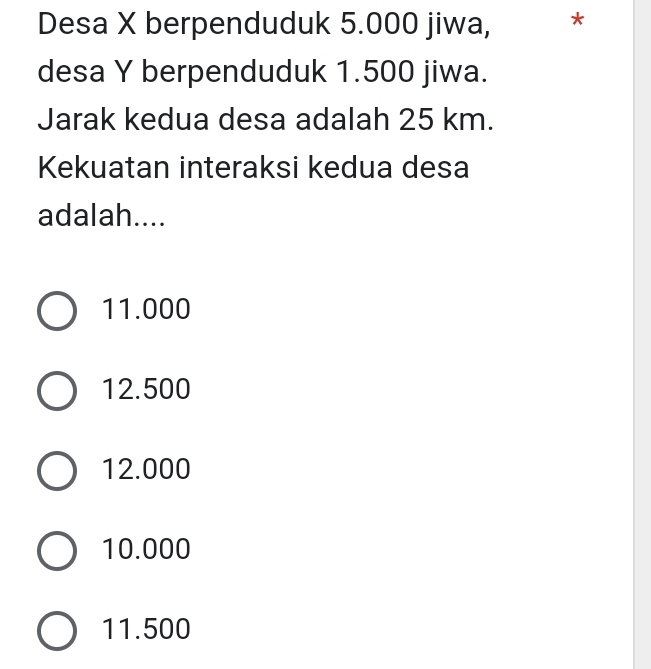 Desa X berpenduduk 5.000 jiwa, *
desa Y berpenduduk 1.500 jiwa.
Jarak kedua desa adalah 25 km.
Kekuatan interaksi kedua desa
adalah....
11.000
12.500
12.000
10.000
11.500