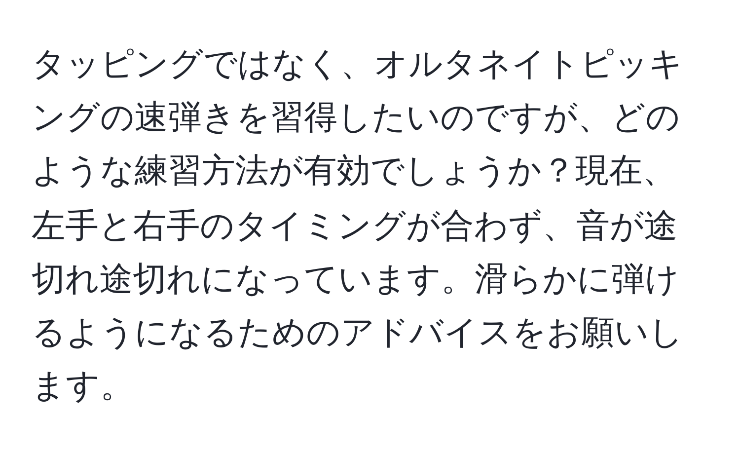 タッピングではなく、オルタネイトピッキングの速弾きを習得したいのですが、どのような練習方法が有効でしょうか？現在、左手と右手のタイミングが合わず、音が途切れ途切れになっています。滑らかに弾けるようになるためのアドバイスをお願いします。