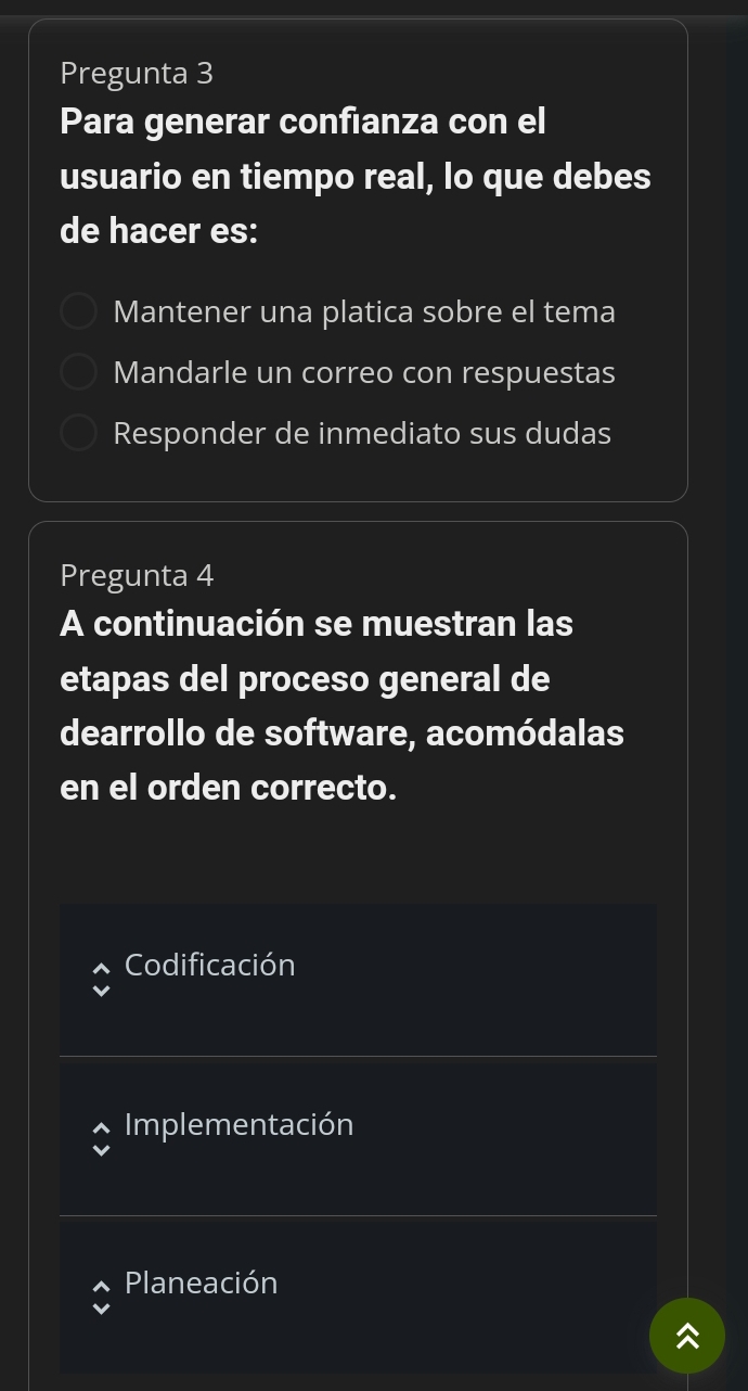 Pregunta 3
Para generar confianza con el
usuario en tiempo real, lo que debes
de hacer es:
Mantener una platica sobre el tema
Mandarle un correo con respuestas
Responder de inmediato sus dudas
Pregunta 4
A continuación se muestran las
etapas del proceso general de
dearrollo de software, acomódalas
en el orden correcto.
Codificación
Implementación
Planeación