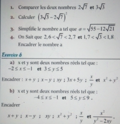 Comparer les deux nombres 2sqrt(7) et 3sqrt(3)
2. Calculer (3sqrt(3)-2sqrt(7))^2
3. Simplifie le nombre a tel que a=sqrt(55-12sqrt 21)
4. On Sait que 2,6 <2,7 et 1.7 <1.8
Encadrer le nombre a 
Exercice 6 
a) x et y sont deux nombres réels tel que :
-2≤ x≤ -1 et 3≤ y≤ 5
Encadrer : x+y; x-y; xy; 3x+5y;  x/y  et x^2+y^2
b) x et y sont deux nombres réels tel que :
-4≤ x≤ -1 et 5≤ y≤ 9. 
Encadrer
x+y; x-y; xy; x^2+y^2;  x/y  et  x^2/y^2-2xy .