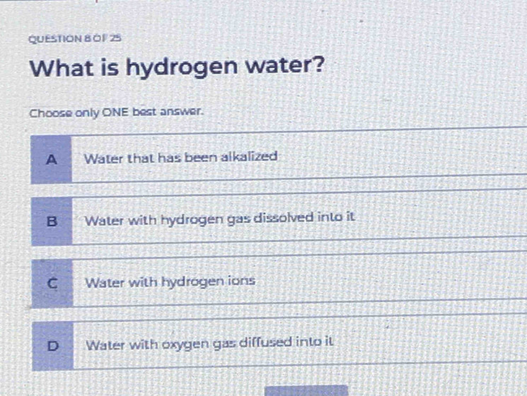 0 1 25
What is hydrogen water?
Choose only ONE best answer.
A Water that has been alkalized
B Water with hydrogen gas dissolved into it
C Water with hydrogen ions
D Water with oxygen gas diffused into it