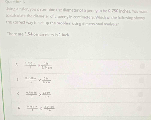 Using a ruler, you determine the diameter of a penny to be 0.750 inches. You want
to calculate the diameter of a penny in centimeters. Which of the following shows
the correct way to set up the problem using dimensional analysis?
There are 2.54 centimeters in 1 inch.
A  (0.750in)/1 *  1in/2.54cm 
B  (0.750in)/1 *  1in/12cm 
C  (0.750in)/1 *  12cm/1in 
D  (0.750in)/1 *  (2.54cm)/1in 