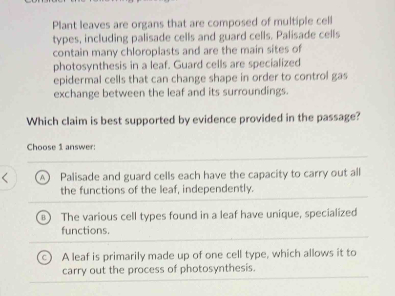 Plant leaves are organs that are composed of multiple cell
types, including palisade cells and guard cells. Palisade cells
contain many chloroplasts and are the main sites of
photosynthesis in a leaf. Guard cells are specialized
epidermal cells that can change shape in order to control gas
exchange between the leaf and its surroundings.
Which claim is best supported by evidence provided in the passage?
Choose 1 answer:
A) Palisade and guard cells each have the capacity to carry out all
the functions of the leaf, independently.
The various cell types found in a leaf have unique, specialized
functions.
A leaf is primarily made up of one cell type, which allows it to
carry out the process of photosynthesis.