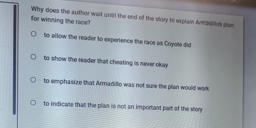 Why does the author wait until the end of the story to explain Armadillos plan
for winning the race?
to allow the reader to experience the race as Coyote did
to show the reader that cheating is never okay
to emphasize that Armadillo was not sure the plan would work
to indicate that the plan is not an important part of the story