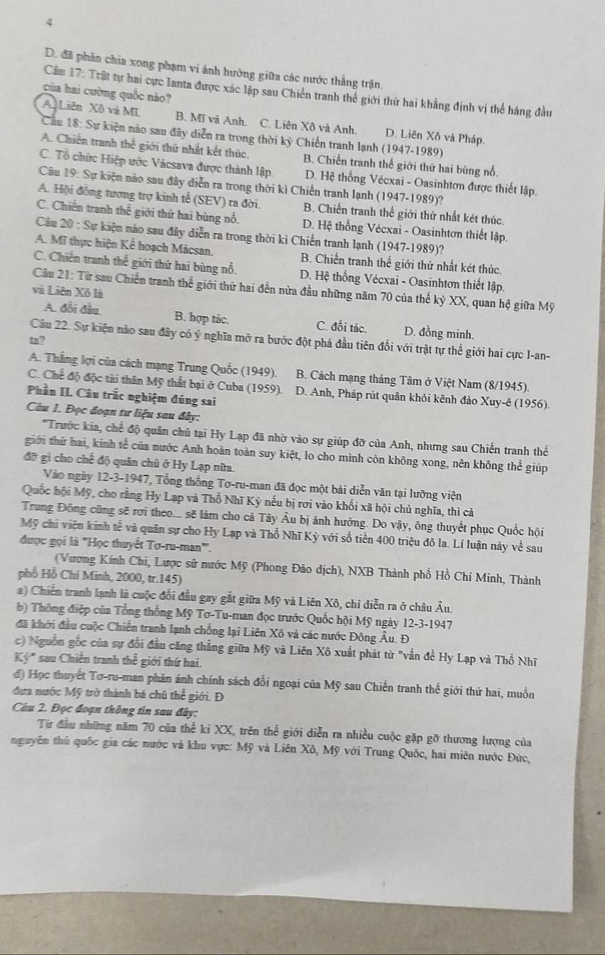 4
D. đã phân chía xong phạm vi ảnh hưởng giữa các nước thắng trận.
Câu 17: Trật tự hai cực lanta được xác lập sau Chiến tranh thể giới thứ hai khẳng định vị thể hàng đầu
của hai cường quốc nào?
A.Liên Xô và Mĩ B. Mĩ và Anh. C. Liên Xô và Anh. D. Liên Xô và Pháp.
Câu 18: Sự kiện nào sau đây diễn ra trong thời kỳ Chiến tranh lạnh (1947-1989)
A. Chiến tranh thể giới thứ nhật kết thúc. B. Chiến tranh thế giới thứ hai bùng nổ.
C. Tổ chức Hiệp ước Vácsava được thành lập D. Hệ thống Vécxai - Oasinhtơn được thiết lập.
Câu 19: Sự kiện nào sau đây diễn ra trong thời kì Chiến tranh lạnh (1947-1989)?
A. Hội đồng tương trợ kinh tế (SEV) ra đời. B. Chiến tranh thế giới thứ nhất két thúc
C. Chiến tranh thế giới thứ hai bùng nổ. D. Hệ thống Vécxai - Oasinhtơn thiết lập.
Câu 20 : Sự kiện nào sau đây diễn ra trong thời kì Chiến tranh lạnh (1947-1989)?
A. Mĩ thực hiện Kể hoạch Mácsan. B. Chiến tranh thế giới thứ nhất két thúc.
C. Chiến tranh thế giới thứ hai bùng nổ. D. Hệ thổng Vécxai - Oasinhtơn thiết lập.
Câu 21: Từ sau Chiến tranh thể giới thứ hai đến nữa đầu những năm 70 của thế kỷ XX, quan hệ giữa Mỹ
và Liên Xô là
A. đối đầu B. hợp tác. C. đối tác. D. đồng minh.
Câu 22. Sự kiện nào sau đây có ý nghĩa mở ra bước đột phá đầu tiên đổi với trật tự thế giới hai cực I-an-
ta?
A. Thắng lợi của cách mạng Trung Quốc (1949). B. Cách mạng tháng Tâm ở Việt Nam (8/1945).
C. Chế độ độc tài thân Mỹ thất bại ở Cuba (1959) D. Anh, Pháp rút quân khỏi kênh đào Xuy-ê (1956).
Phần II. Câu trắc nghiệm đúng sai
Câu 1. Đọc đoạn tư liệu sau đây:
'Trước kia, chế độ quân chủ tại Hy Lạp đã nhờ vào sự giúp đỡ của Anh, nhưng sau Chiến tranh thế
giới thứ hai, kinh tế của nước Anh hoàn toàn suy kiệt, lo cho mình còn không xong, nên không thể giúp
đỡ gì cho chế độ quân chủ ở Hy Lạp nữa.
Vào ngày 12-3-1947, Tổng thống Tơ-ru-man đã đọc một bài diễn văn tại lưỡng viện
Quốc hội Mỹ, cho rằng Hy Lạp và Thổ Nhĩ Kỳ nếu bị rơi vào khối xã hội chủ nghĩa, thì cả
Trung Đông cũng sẽ rơi theo... sẽ làm cho cả Tây Âu bị ảnh hưởng. Do vậy, ông thuyết phục Quốc hội
Mỹ chi viện kính tế và quân sự cho Hy Lạp và Thổ Nhĩ Kỳ với số tiền 400 triệu đô la. Lí luận này về sau
được gọi là ''Học thuyết Tơ-ru-man'''.
(Vương Kính Chi, Lược sử nước Mỹ (Phong Đảo dịch), NXB Thành phố Hồ Chí Minh, Thành
phố Hồ Chí Minh, 2000, tr.145)
a) Chiến tranh lạnh là cuộc đối đầu gay gắt giữa Mỹ và Liên Xô, chi diễn ra ở châu Âu.
b) Thông điệp của Tổng thống Mỹ Tơ-Tu-man đọc trước Quốc hội Mỹ ngày 12-3-1947
đã khới đầu cuộc Chiến tranh lạnh chống lại Liên Xô và các nước Đông Âu. Đ
c) Nguồn gốc của sự đối đầu căng thẳng giữa Mỹ và Liên Xô xuất phát từ "vấn đề Hy Lạp và Thổ Nhĩ
Kỷ " sau Chiến tranh thể giới thứ hai.
đ) Học thuyết Tơ-ru-man phản ánh chính sách đối ngoại của Mỹ sau Chiến tranh thể giới thứ hai, muồn
đưa nước Mỹ trở thành bá chủ thể giới. Đ
Câu 2. Đọc đoạn thông tin sau đây:
Từ đầu những năm 70 của thể kí XX, trên thể giới diễn ra nhiều cuộc gặp gỡ thương lượng của
nguyên thủ quốc gia các nước và khu vực: Mỹ và Liên Xô, Mỹ với Trung Quốc, hai miên nước Đức,