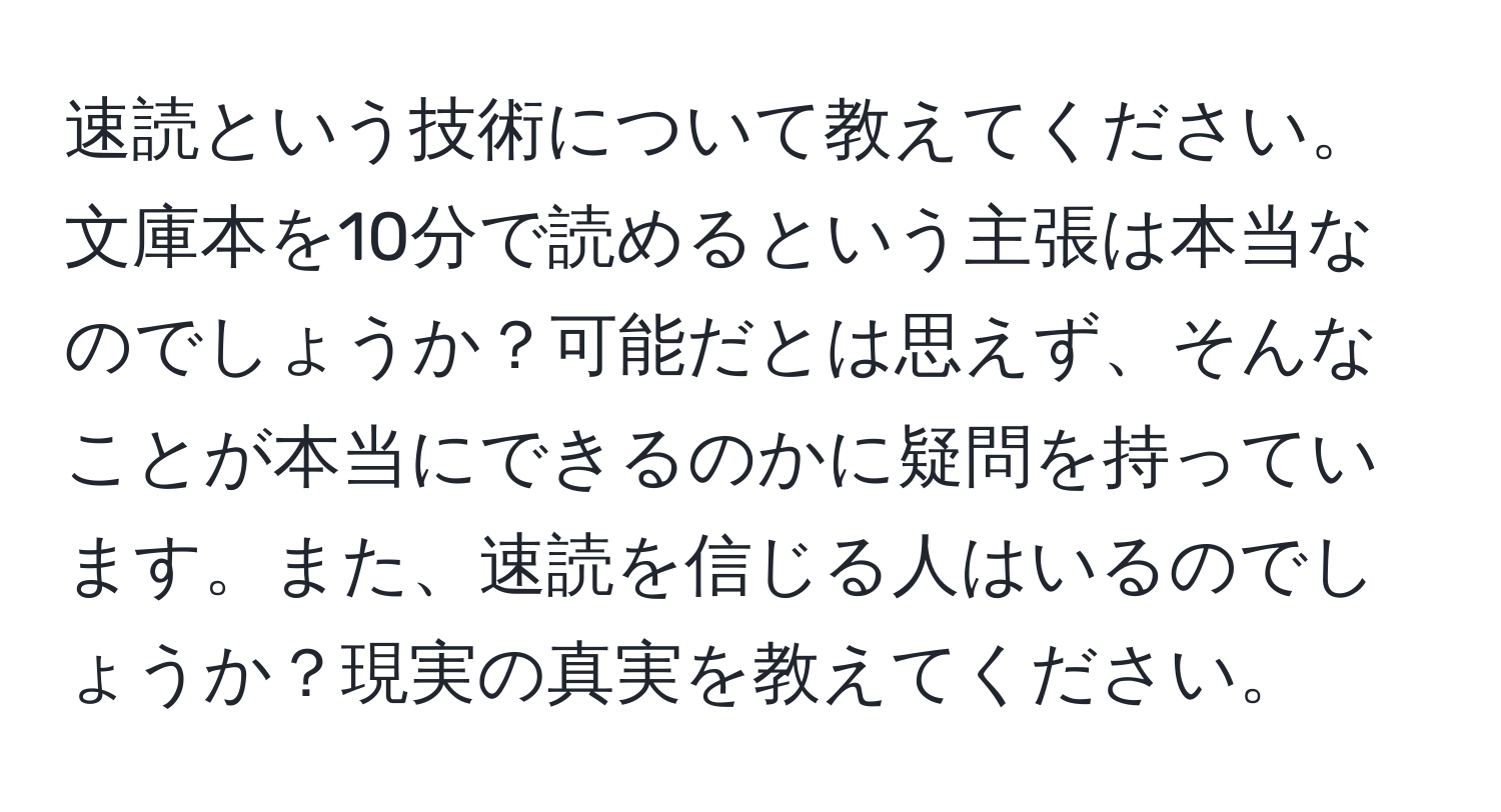 速読という技術について教えてください。文庫本を10分で読めるという主張は本当なのでしょうか？可能だとは思えず、そんなことが本当にできるのかに疑問を持っています。また、速読を信じる人はいるのでしょうか？現実の真実を教えてください。