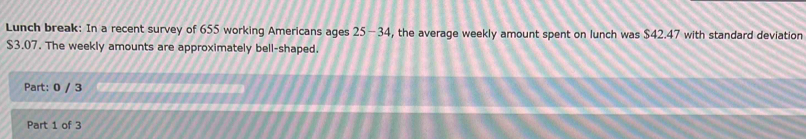 Lunch break: In a recent survey of 655 working Americans ages 25-34 , the average weekly amount spent on lunch was $42.47 with standard deviation
$3.07. The weekly amounts are approximately bell-shaped. 
Part: 0 / 3 
Part 1 of 3