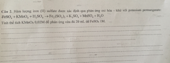 Hàm lượng iron (II) sulfate được xác địah qua phản ứng nai hóa - khử với potassium permasganate:
FeSO_4+KMnO_4+H_2SO_4to Fe_2(SO_4)_1+K_2SO_4+MnSO_4+H_2O
_ 
lim h thed tichKMnO_40,02M để phản ứng vùa đủ 20 mL dd FeSO₄ 1 M _ 
_ 
_ 
_ 
_ 
_ 
_ 
_