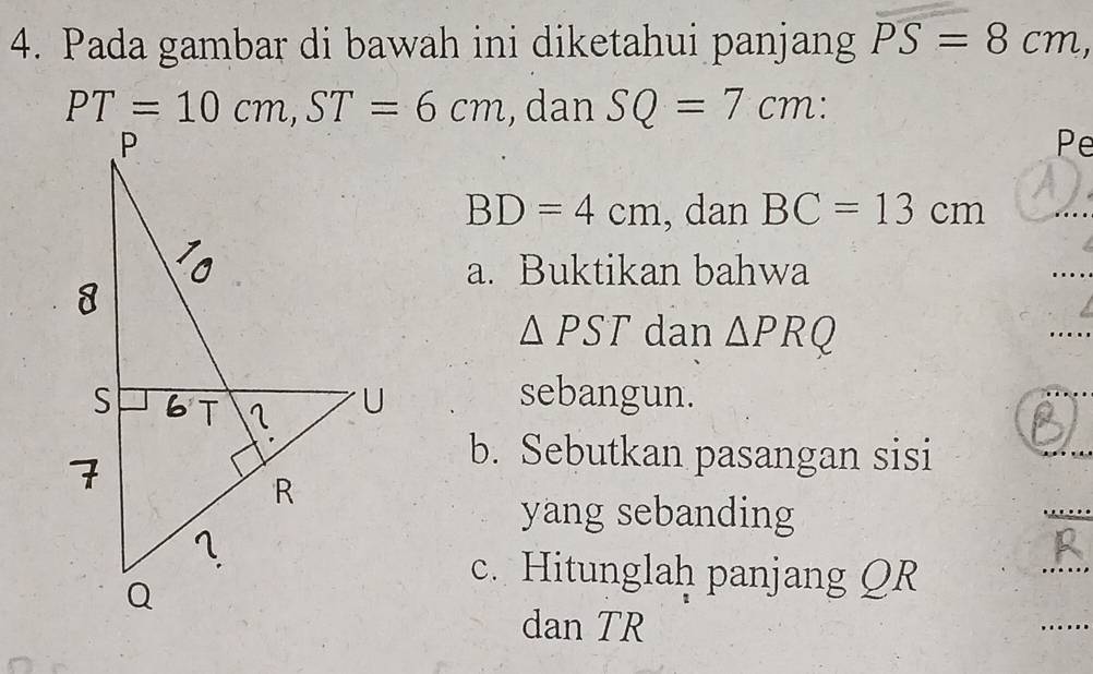 Pada gambar di bawah ini diketahui panjang PS=8cm,
, dan SQ=7cm:
Pe
BD=4cm , dan BC=13cm
a. Buktikan bahwa
_
△ PST dan △ PRQ
_
sebangun.
b. Sebutkan pasangan sisi
yang sebanding
c. Hitunglah panjang QR
dan TR
_