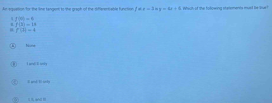 An equation for the line tangent to the graph of the differentiable function f at x=3 is y=4x+6. Which of the following statements must be true?
1 f(0)=6
II. f(3)=18
III. f'(3)=4
A None
I and II only
II and III only
I, II, and III