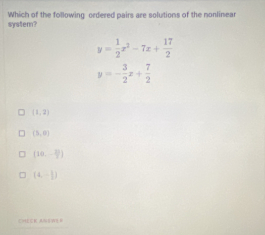 Which of the following ordered pairs are solutions of the nonlinear
system?
y= 1/2 x^2-7x+ 17/2 
y=- 3/2 x+ 7/2 
(1,2)
(5,0)
(10,- 23/2 )
(4,- 5/2 )
CHECK ANSWER