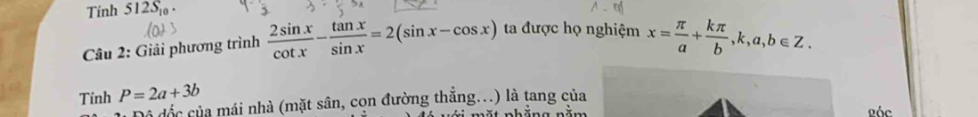 Tính 512S_10. 
Câu 2: Giải phương trình  2sin x/cot x - tan x/sin x =2(sin x-cos x) ta được họ nghiệm x= π /a + kπ /b , k, a, b∈ Z. 
Tinh P=2a+3b
Để đốc của mái nhà (mặt sân, cọn đường thẳng...) là tang của 
Lóc